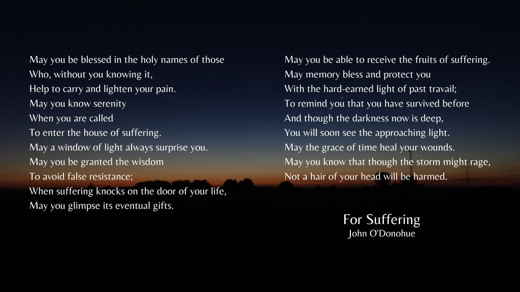 Image of a sunset at the horizon, with white text superimposed.
Text:
For Suffering by John O'Donohue
May you be blessed in the holy names of those
Who, without you knowing it,
Help to carry and lighten your pain.
May you know serenity
When you are called
To enter the house of suffering.
May a window of light always surprise you.
May you be granted the wisdom
To avoid false resistance;
When suffering knocks on the door of your life,
May you glimpse its eventual gifts.
May you be able to receive the fruits of suffering.
May memory bless and protect you
With the hard-earned light of past travail;
To remind you that you have survived before
And though the darkness now is deep,
You will soon see the approaching light.
May the grace of time heal your wounds.
May you know that though the storm might rage,
Not a hair of your head will be harmed.